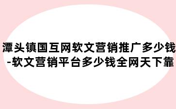 潭头镇国互网软文营销推广多少钱-软文营销平台多少钱全网天下靠 谱